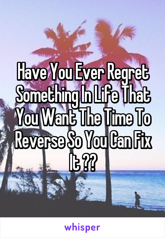 Have You Ever Regret Something In Life That You Want The Time To Reverse So You Can Fix It ??