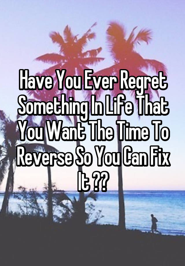 Have You Ever Regret Something In Life That You Want The Time To Reverse So You Can Fix It ??