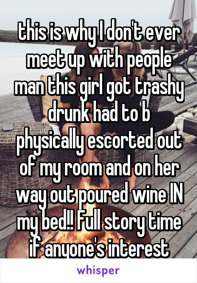  this is why I don't ever meet up with people man this girl got trashy drunk had to b physically escorted out of my room and on her way out poured wine IN my bed!! Full story time if anyone's interest