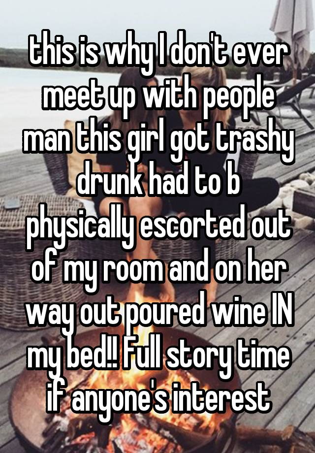  this is why I don't ever meet up with people man this girl got trashy drunk had to b physically escorted out of my room and on her way out poured wine IN my bed!! Full story time if anyone's interest