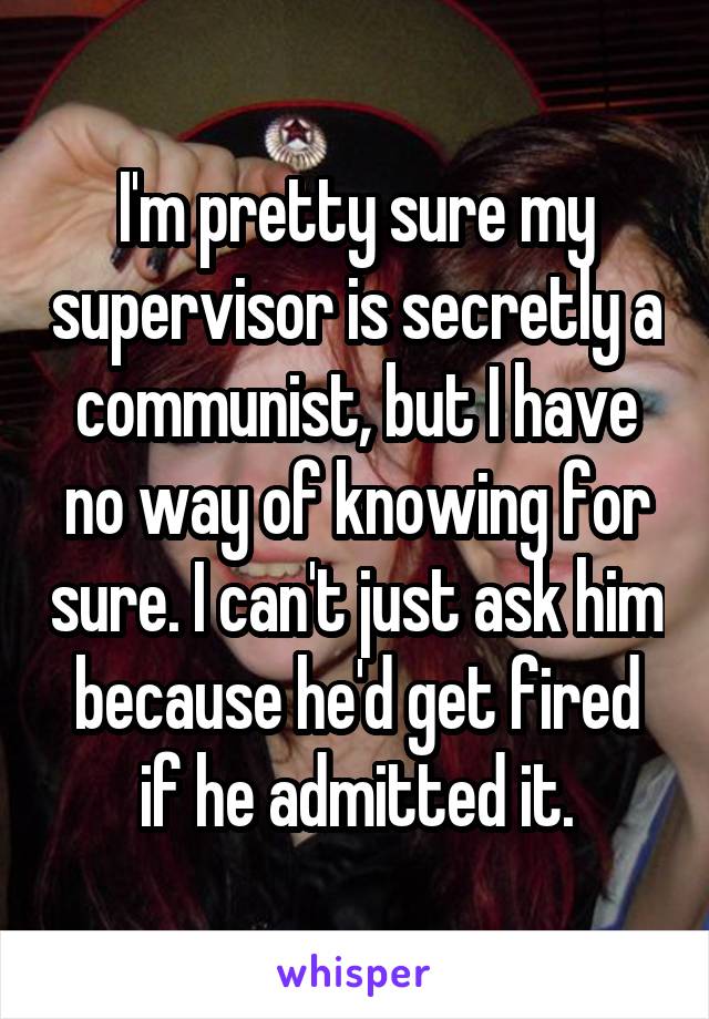 I'm pretty sure my supervisor is secretly a communist, but I have no way of knowing for sure. I can't just ask him because he'd get fired if he admitted it.