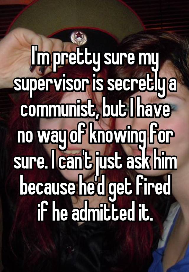 I'm pretty sure my supervisor is secretly a communist, but I have no way of knowing for sure. I can't just ask him because he'd get fired if he admitted it.