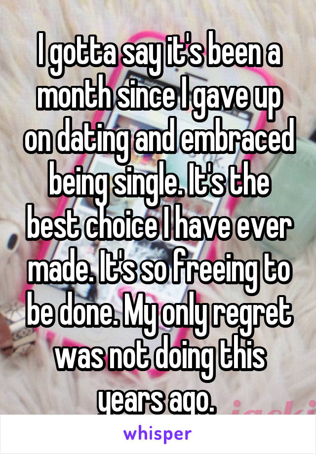 I gotta say it's been a month since I gave up on dating and embraced being single. It's the best choice I have ever made. It's so freeing to be done. My only regret was not doing this years ago. 