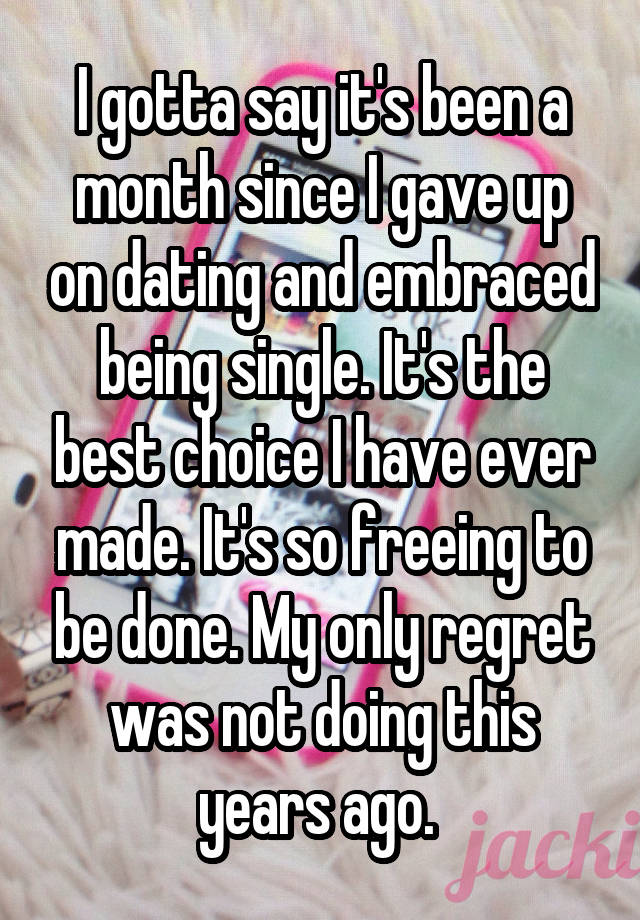 I gotta say it's been a month since I gave up on dating and embraced being single. It's the best choice I have ever made. It's so freeing to be done. My only regret was not doing this years ago. 