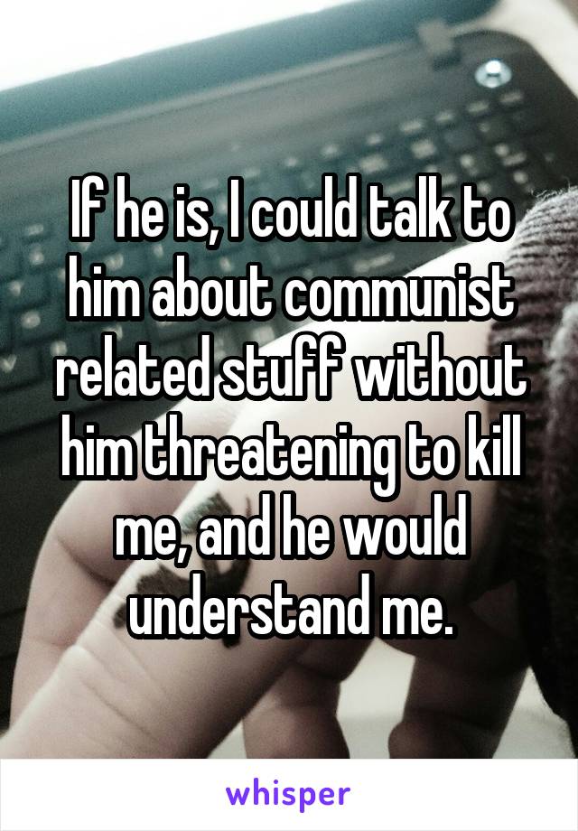 If he is, I could talk to him about communist related stuff without him threatening to kill me, and he would understand me.