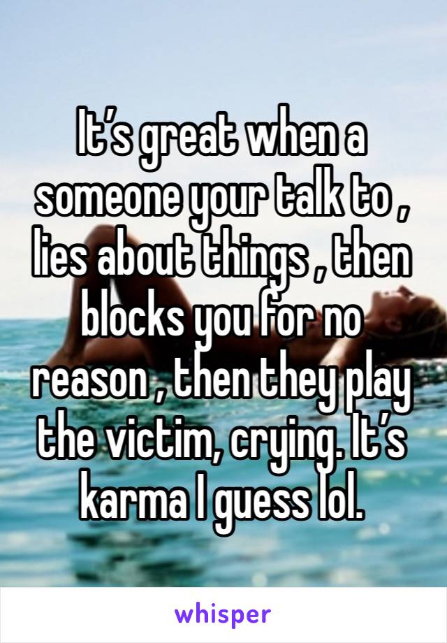 It’s great when a someone your talk to , lies about things , then blocks you for no reason , then they play the victim, crying. It’s karma I guess lol. 