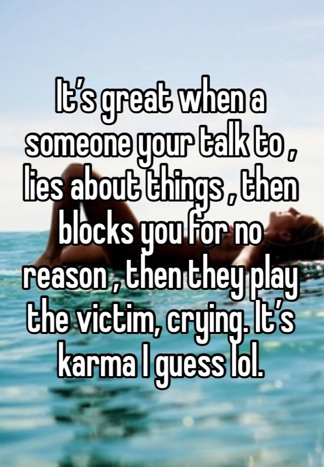 It’s great when a someone your talk to , lies about things , then blocks you for no reason , then they play the victim, crying. It’s karma I guess lol. 