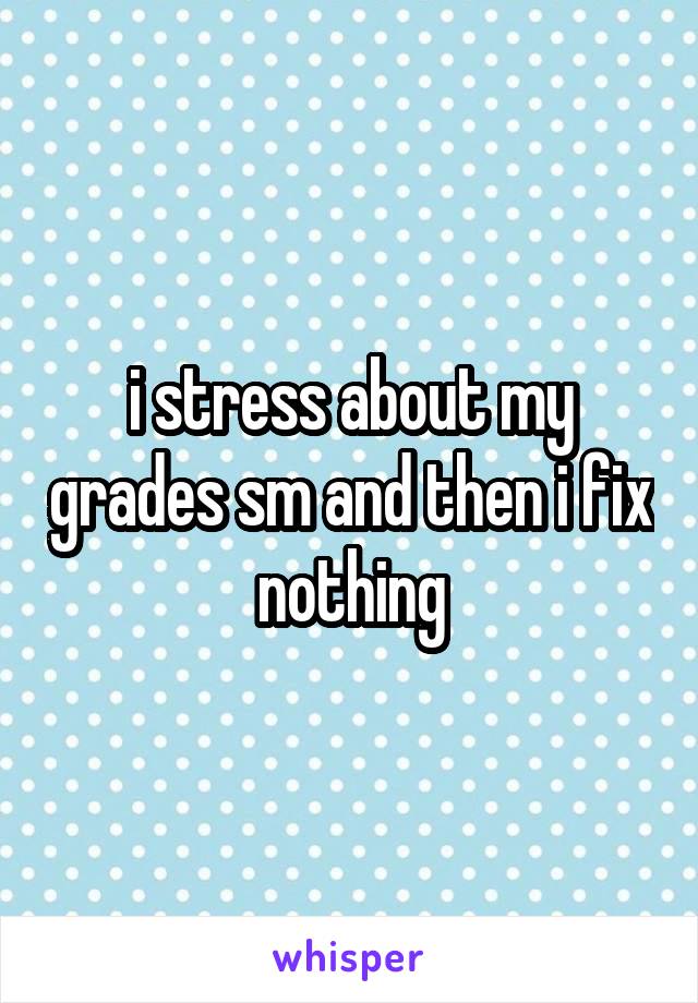 i stress about my grades sm and then i fix nothing