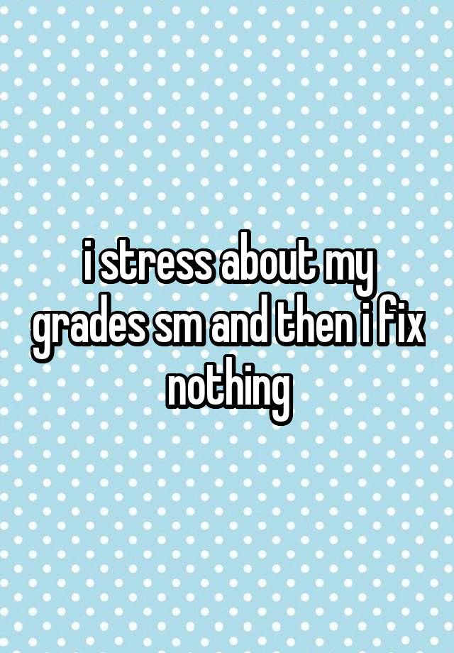 i stress about my grades sm and then i fix nothing