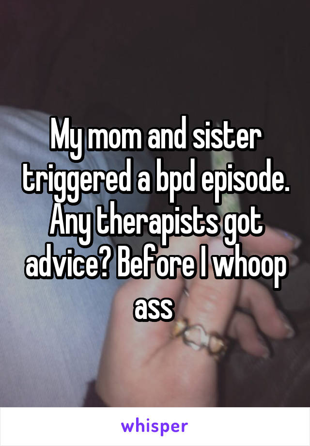 My mom and sister triggered a bpd episode. Any therapists got advice? Before I whoop ass 