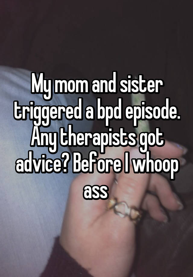 My mom and sister triggered a bpd episode. Any therapists got advice? Before I whoop ass 