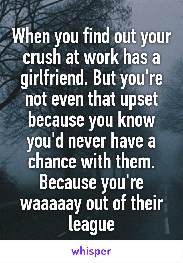 When you find out your crush at work has a girlfriend. But you're not even that upset because you know you'd never have a chance with them. Because you're waaaaay out of their league