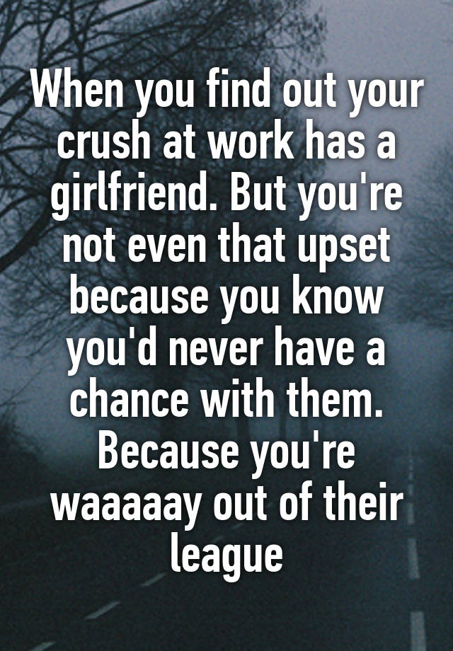 When you find out your crush at work has a girlfriend. But you're not even that upset because you know you'd never have a chance with them. Because you're waaaaay out of their league