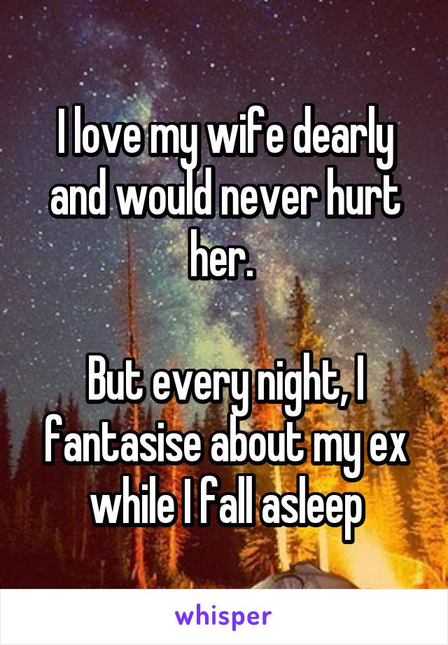 I love my wife dearly and would never hurt her. 

But every night, I fantasise about my ex while I fall asleep