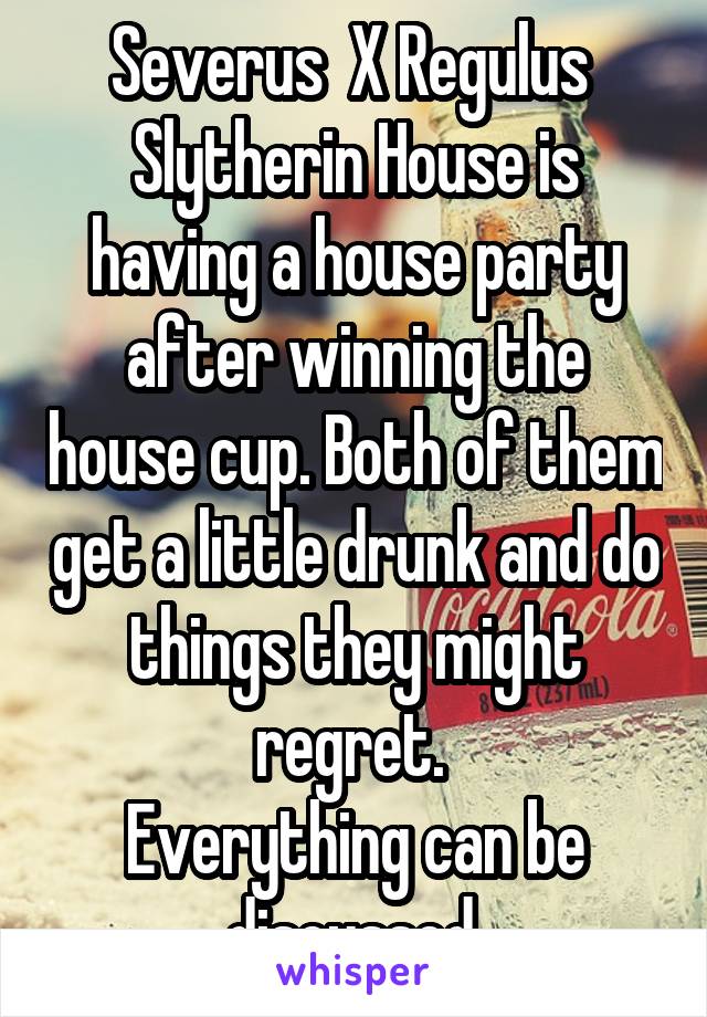 Severus  X Regulus 
Slytherin House is having a house party after winning the house cup. Both of them get a little drunk and do things they might regret. 
Everything can be discussed.