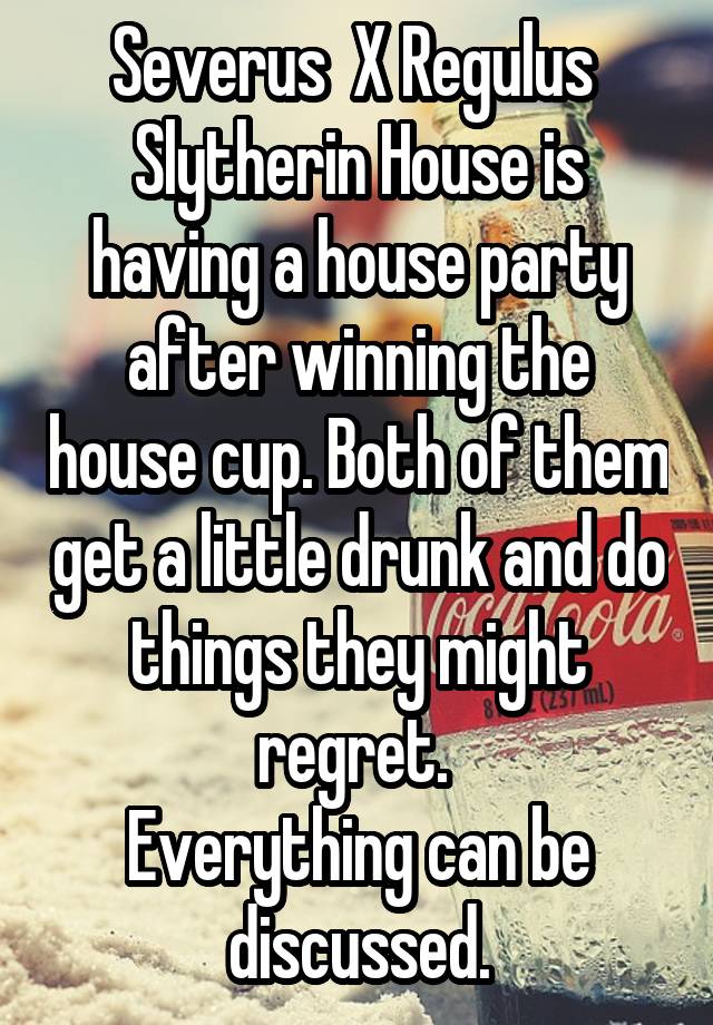 Severus  X Regulus 
Slytherin House is having a house party after winning the house cup. Both of them get a little drunk and do things they might regret. 
Everything can be discussed.