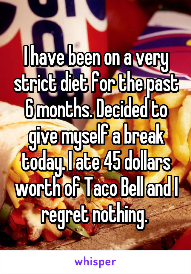 I have been on a very strict diet for the past 6 months. Decided to give myself a break today. I ate 45 dollars worth of Taco Bell and I regret nothing. 