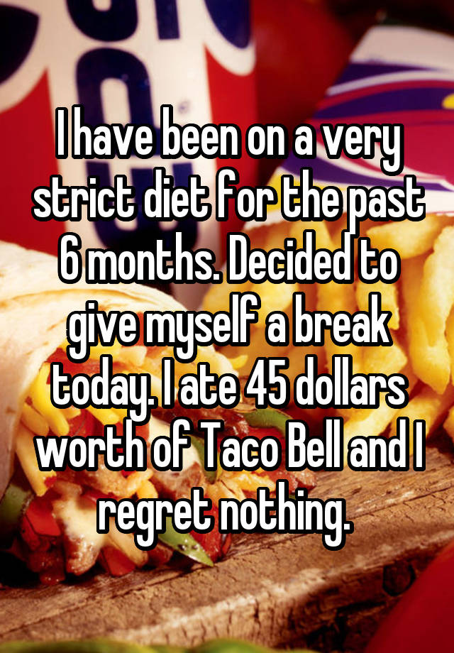 I have been on a very strict diet for the past 6 months. Decided to give myself a break today. I ate 45 dollars worth of Taco Bell and I regret nothing. 