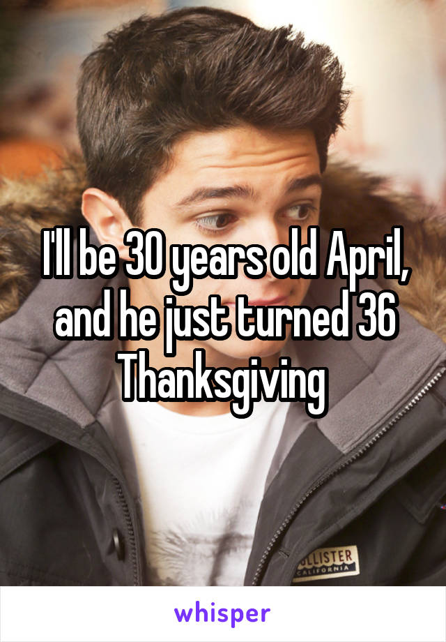 I'll be 30 years old April, and he just turned 36 Thanksgiving 