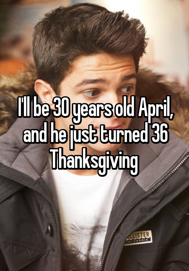 I'll be 30 years old April, and he just turned 36 Thanksgiving 