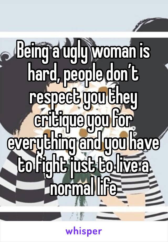 Being a ugly woman is hard, people don’t respect you they critique you for everything and you have to fight just to live a normal life 