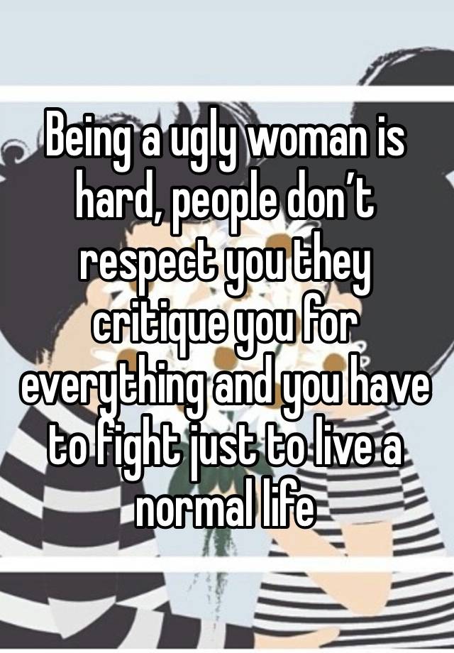 Being a ugly woman is hard, people don’t respect you they critique you for everything and you have to fight just to live a normal life 