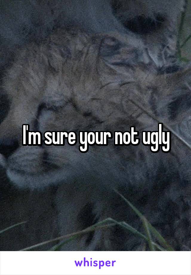 I'm sure your not ugly