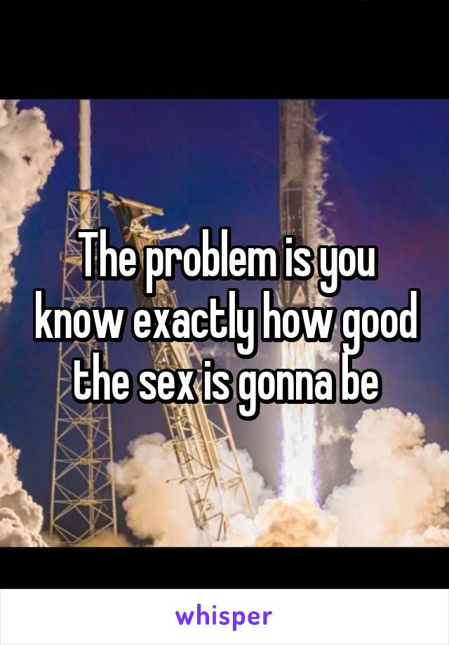 The problem is you know exactly how good the sex is gonna be