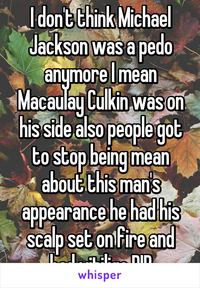 I don't think Michael Jackson was a pedo anymore I mean Macaulay Culkin was on his side also people got to stop being mean about this man's appearance he had his scalp set on fire and had vitiligo RIP