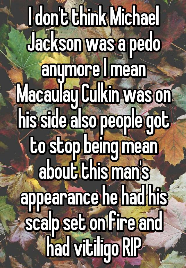 I don't think Michael Jackson was a pedo anymore I mean Macaulay Culkin was on his side also people got to stop being mean about this man's appearance he had his scalp set on fire and had vitiligo RIP