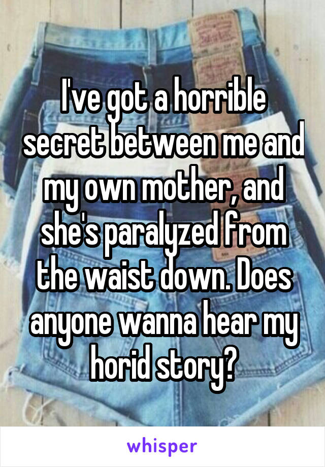 I've got a horrible secret between me and my own mother, and she's paralyzed from the waist down. Does anyone wanna hear my horid story?