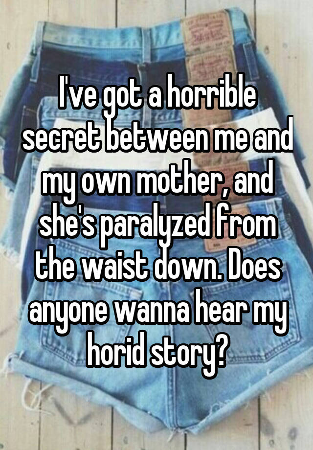 I've got a horrible secret between me and my own mother, and she's paralyzed from the waist down. Does anyone wanna hear my horid story?