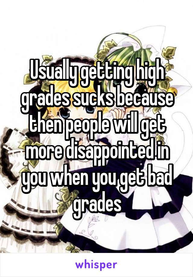 Usually getting high grades sucks because then people will get more disappointed in you when you get bad grades