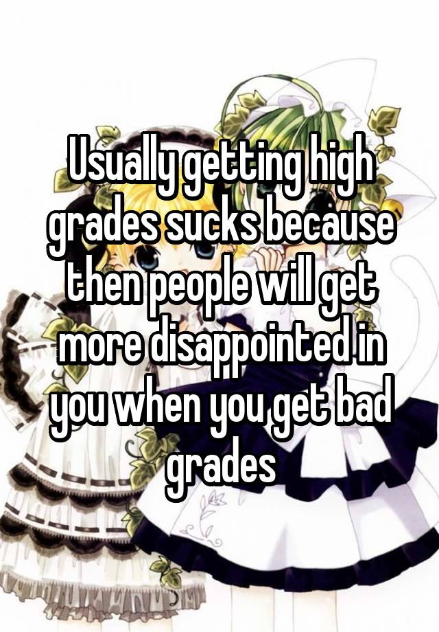 Usually getting high grades sucks because then people will get more disappointed in you when you get bad grades