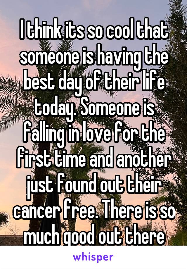 I think its so cool that someone is having the best day of their life today. Someone is falling in love for the first time and another just found out their cancer free. There is so much good out there