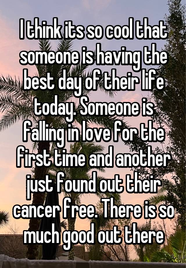 I think its so cool that someone is having the best day of their life today. Someone is falling in love for the first time and another just found out their cancer free. There is so much good out there