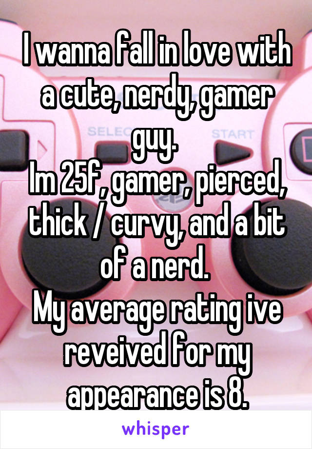 I wanna fall in love with a cute, nerdy, gamer guy. 
Im 25f, gamer, pierced, thick / curvy, and a bit of a nerd. 
My average rating ive reveived for my appearance is 8.