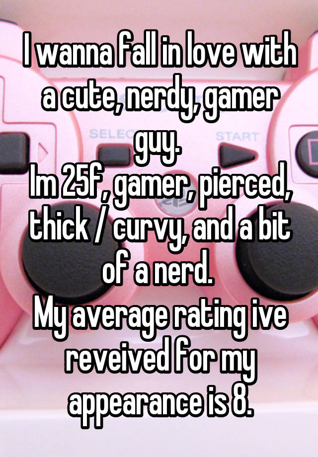 I wanna fall in love with a cute, nerdy, gamer guy. 
Im 25f, gamer, pierced, thick / curvy, and a bit of a nerd. 
My average rating ive reveived for my appearance is 8.