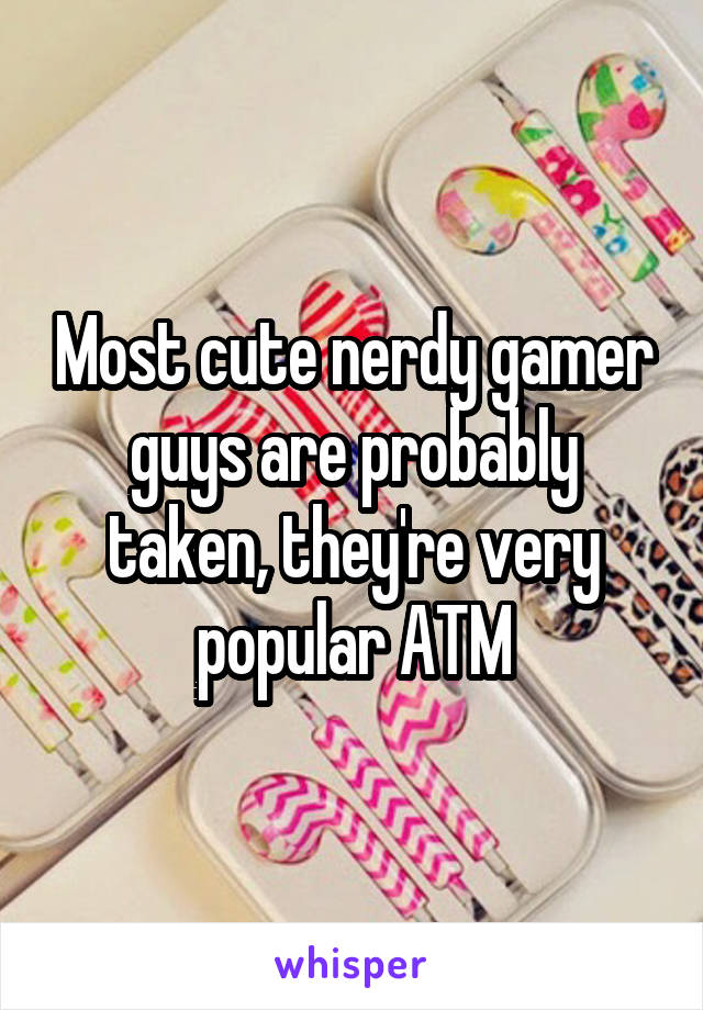 Most cute nerdy gamer guys are probably taken, they're very popular ATM