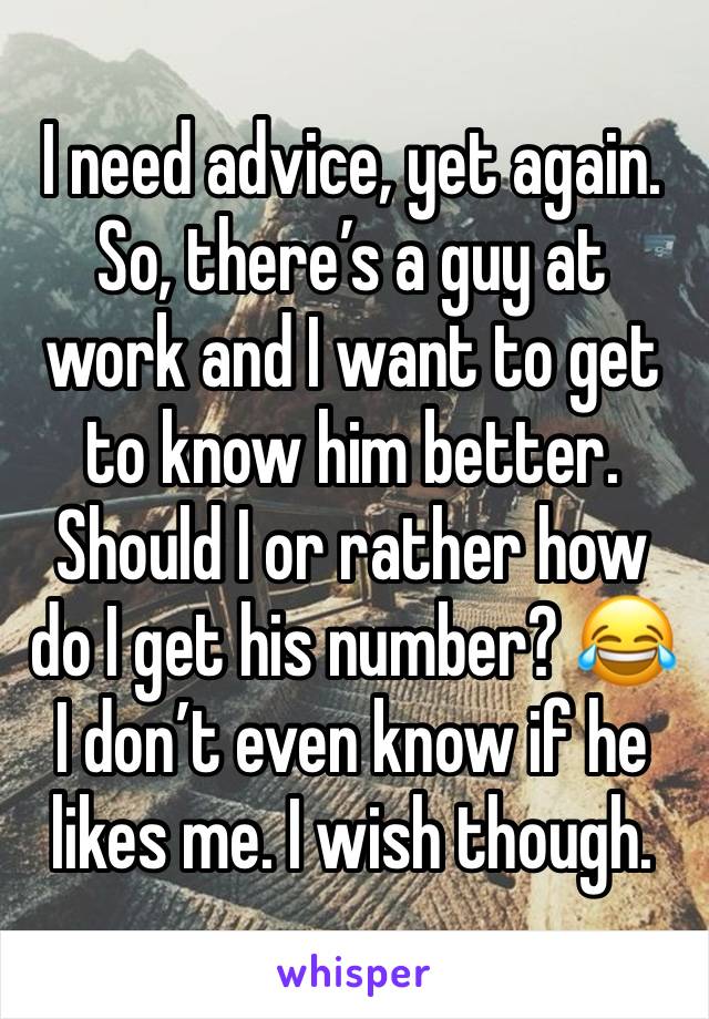 I need advice, yet again. So, there’s a guy at work and I want to get to know him better. Should I or rather how do I get his number? 😂 I don’t even know if he likes me. I wish though.