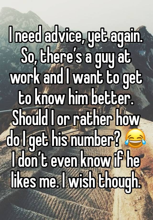 I need advice, yet again. So, there’s a guy at work and I want to get to know him better. Should I or rather how do I get his number? 😂 I don’t even know if he likes me. I wish though.