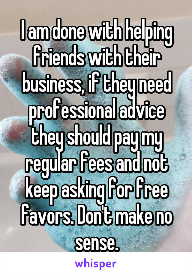 I am done with helping friends with their business, if they need professional advice they should pay my regular fees and not keep asking for free favors. Don't make no sense.