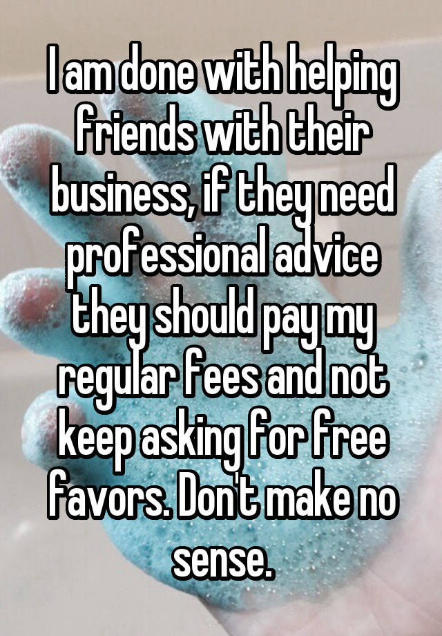 I am done with helping friends with their business, if they need professional advice they should pay my regular fees and not keep asking for free favors. Don't make no sense.