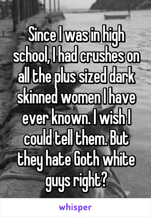 Since I was in high school, I had crushes on all the plus sized dark skinned women I have ever known. I wish I could tell them. But they hate Goth white guys right?