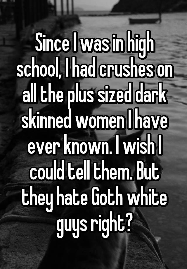 Since I was in high school, I had crushes on all the plus sized dark skinned women I have ever known. I wish I could tell them. But they hate Goth white guys right?