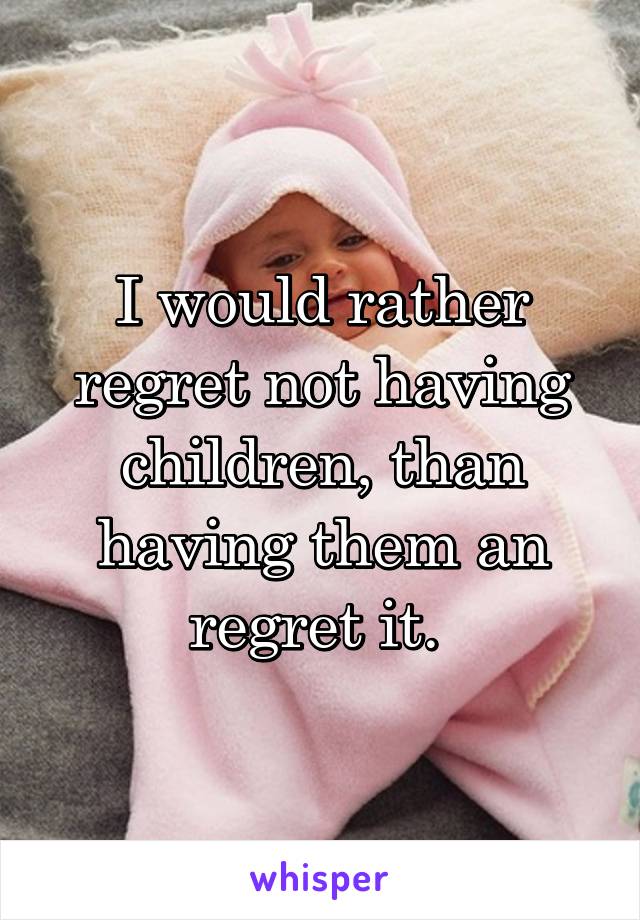 I would rather regret not having children, than having them an regret it. 