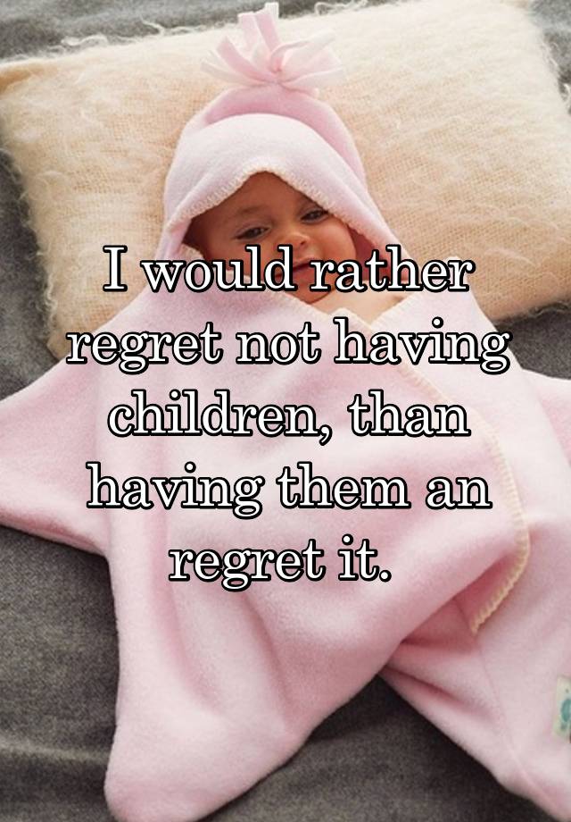 I would rather regret not having children, than having them an regret it. 