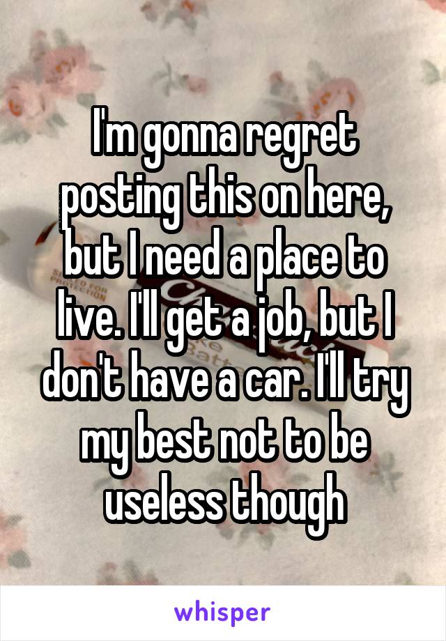 I'm gonna regret posting this on here, but I need a place to live. I'll get a job, but I don't have a car. I'll try my best not to be useless though