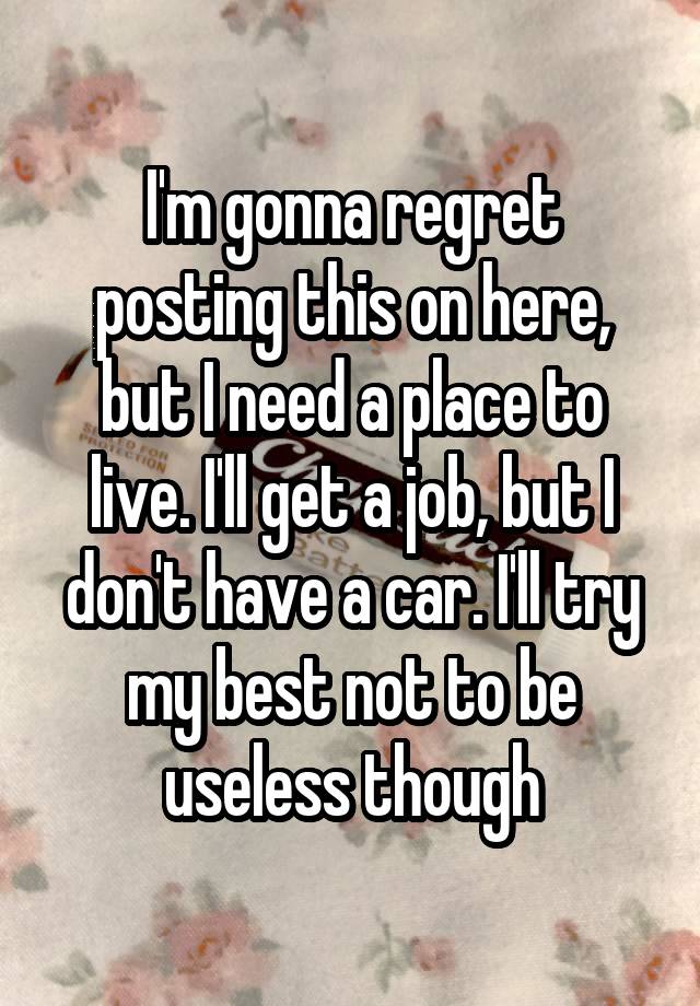 I'm gonna regret posting this on here, but I need a place to live. I'll get a job, but I don't have a car. I'll try my best not to be useless though