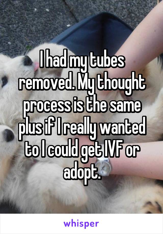 I had my tubes removed. My thought process is the same plus if I really wanted to I could get IVF or adopt.